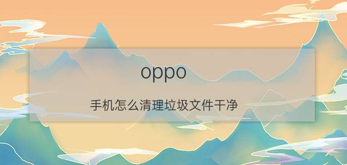 oppo 手机怎么清理垃圾文件干净 oppo手机清理？